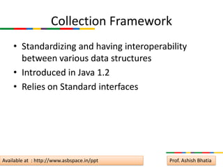 Collection Framework
    • Standardizing and having interoperability
      between various data structures
    • Introduced in Java 1.2
    • Relies on Standard interfaces




Available at : http://www.asbspace.in/ppt   Prof. Ashish Bhatia
 