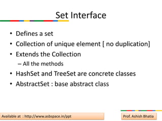 Set Interface
    • Defines a set
    • Collection of unique element [ no duplication]
    • Extends the Collection
         – All the methods
    • HashSet and TreeSet are concrete classes
    • AbstractSet : base abstract class



Available at : http://www.asbspace.in/ppt      Prof. Ashish Bhatia
 