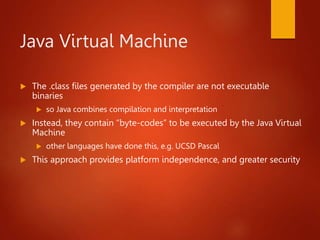 Java Virtual Machine
 The .class files generated by the compiler are not executable
binaries
 so Java combines compilation and interpretation
 Instead, they contain “byte-codes” to be executed by the Java Virtual
Machine
 other languages have done this, e.g. UCSD Pascal
 This approach provides platform independence, and greater security
 
