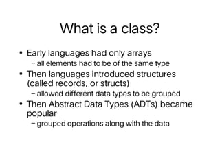 What is a class?
• Early languages had only arrays
–all elements had to be of the same type
• Then languages introduced structures
(called records, or structs)
–allowed different data types to be grouped
• Then Abstract Data Types (ADTs) became
popular
–grouped operations along with the data
 