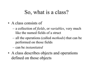 So, what is a class?
• A class consists of
– a collection of fields, or variables, very much
like the named fields of a struct
– all the operations (called methods) that can be
performed on those fields
– can be instantiated
• A class describes objects and operations
defined on those objects
 
