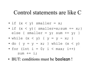 Control statements are like C
• if (x < y) smaller = x;
• if (x < y){ smaller=x;sum += x;}
else { smaller = y; sum += y; }
• while (x < y) { y = y - x; }
• do { y = y - x; } while (x < y)
• for (int i = 0; i < max; i++)
sum += i;
• BUT: conditions must be boolean !
 
