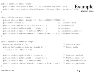 UMBC CMSC 331 Java
Example
abstract class
public abstract class Shape {
public abstract double area(); // Abstract methods: note
public abstract double circumference();// semicolon instead of body.
}
class Circle extends Shape {
public static final double PI = 3.14159265358979323846;
protected double r; // Instance data
public Circle(double r) { this.r = r; } // Constructor
public double getRadius() { return r; } // Accessor
public double area() { return PI*r*r; } // Implementations of
public double circumference() { return 2*PI*r; } // abstract methods.
}
class Rectangle extends Shape {
protected double w, h; // Instance data
public Rectangle(double w, double h) { // Constructor
this.w = w; this.h = h;
}
public double getWidth() { return w; } // Accessor method
public double getHeight() { return h; } // Another accessor
public double area() { return w*h; } // Implementations of
public double circumference() { return 2*(w + h); } // abstract methods.
}
 