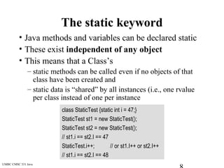 UMBC CMSC 331 Java
The static keyword
• Java methods and variables can be declared static
• These exist independent of any object
• This means that a Class’s
– static methods can be called even if no objects of that
class have been created and
– static data is “shared” by all instances (i.e., one rvalue
per class instead of one per instance
class StaticTest {static int i = 47;}
StaticTest st1 = new StaticTest();
StaticTest st2 = new StaticTest();
// st1.i == st2.I == 47
StaticTest.i++; // or st1.I++ or st2.I++
// st1.i == st2.I == 48
 