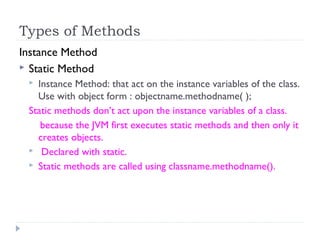 Types of Methods
Instance Method
 Static Method
 Instance Method: that act on the instance variables of the class.
Use with object form : objectname.methodname( );
Static methods don’t act upon the instance variables of a class.
because the JVM first executes static methods and then only it
creates objects.
 Declared with static.
 Static methods are called using classname.methodname().
 