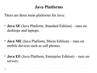 Java Platforms
There are three main platforms for Java:
 Java SE (Java Platform, Standard Edition) – runs on
desktops and laptops.
 Java ME (Java Platform, Micro Edition) – runs on
mobile devices such as cell phones.
 Java EE (Java Platform, Enterprise Edition) – runs on
servers.
 