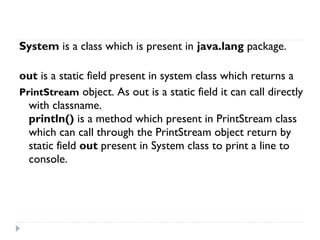  
System is a class which is present in java.lang package.
out is a static field present in system class which returns a
PrintStream object. As out is a static field it can call directly
with classname.
println() is a method which present in PrintStream class
which can call through the PrintStream object return by
static field out present in System class to print a line to
console.
 