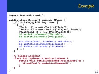 Exemplo
import java.awt.event.*;
public class Swinggy9 extends JFrame {
public Swinggy9(String nome) {
(...)
JButton b1 = new JButton("Sair");
JButton b2 = new JButton("Viajar", icone);
JTextField tf = new JTextField(10);
b1.setActionCommand("Saindo");
b2.setActionCommand("Viajando");

}

}

ActionListener listener = new Eco();
b1.addActionListener(listener);
b2.addActionListener(listener);
(...)

// Classe interna!!
class Eco implements ActionListener {
public void actionPerformed(ActionEvent e) {
tf.setText(e.getActionCommand());
}
}

53

 