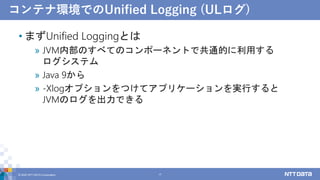 コンテナ環境でのUnified Logging (ULログ)
• まずUnified Loggingとは
» JVM内部のすべてのコンポーネントで共通的に利用する
ログシステム
» Java 9から
» -Xlogオプションをつけてアプリケーションを実行すると
JVMのログを出力できる
© 2022 NTT DATA Corporation 17
 