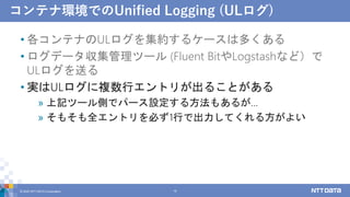 コンテナ環境でのUnified Logging (ULログ)
• 各コンテナのULログを集約するケースは多くある
• ログデータ収集管理ツール (Fluent BitやLogstashなど）で
ULログを送る
• 実はULログに複数行エントリが出ることがある
» 上記ツール側でパース設定する方法もあるが…
» そもそも全エントリを必ず1行で出力してくれる方がよい
© 2022 NTT DATA Corporation 19
 