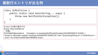複数行エントリが出る例
© 2022 NTT DATA Corporation 20
class ULMultiLine {
public static void main(String... args) {
throw new NullPointerException();
}
}
# Java 17以前で実行する
$ java -Xlog ULMultiLine
（中略）
[0.035s][info][exceptions ] Exception <a 'java/lang/NullPointerException'{0x000000061fc19180}>⏎
thrown in interpreter method <{method} {0x000000013d400210} 'main' '([Ljava/lang/String;)V' in 'ULMultiLine'>⏎
at bci 7 for thread 0x00007fdb19808800 (main)
 