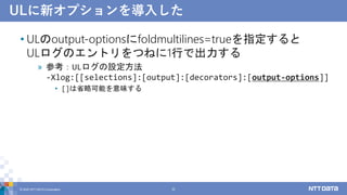ULに新オプションを導入した
• ULのoutput-optionsにfoldmultilines=trueを指定すると
ULログのエントリをつねに1行で出力する
» 参考：ULログの設定方法
-Xlog:[[selections]:[output]:[decorators]:[output-options]]
• []は省略可能を意味する
© 2022 NTT DATA Corporation 22
 