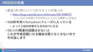 HSDISの改善
• 直近2月3月にいくつかコミットがあった
» https://bugs.openjdk.java.net/browse/JDK-8188073
• Issueはこれ自体とその中のIssue Linksにも関連Issueがある
• 18は昨年末にRampdownフェーズに入っている
» よって上記の内容が入るのは19になる
• 18にJVM関連の話題は少ない上
これが今後話題になる機会は限りなく少ないので
今日話します
© 2022 NTT DATA Corporation 27
 