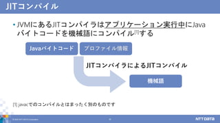 JITコンパイル
• JVMにあるJITコンパイラはアプリケーション実行中にJava
バイトコードを機械語にコンパイル[1]する
[1] javacでのコンパイルとはまったく別のものです
© 2022 NTT DATA Corporation 29
Javaバイトコード プロファイル情報
機械語
JITコンパイラによるJITコンパイル
 