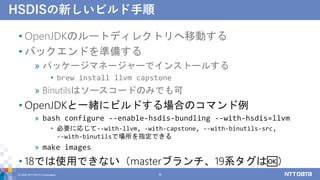 HSDISの新しいビルド手順
• OpenJDKのルートディレクトリへ移動する
• バックエンドを準備する
» パッケージマネージャーでインストールする
• brew install llvm capstone
» Binutilsはソースコードのみでも可
• OpenJDKと一緒にビルドする場合のコマンド例
» bash configure --enable-hsdis-bundling --with-hsdis=llvm
• 必要に応じて--with-llvm, -with-capstone, --with-binutils-src,
--with-binutilsで場所を指定できる
» make images
• 18では使用できない（masterブランチ、19系タグは🆗）
© 2022 NTT DATA Corporation 36
 