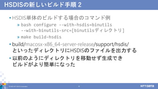 HSDISの新しいビルド手順 2
• HSDIS単体のビルドする場合のコマンド例
» bash configure --with-hsdis=binutils
--with-binutils-src=[binutilsディレクトリ]
» make build-hsdis
• build/macosx-x86_64-server-release/support/hsdis/
といったディレクトリにHSDISのファイルを出力する
• 以前のようにディレクトリを移動せず生成でき
ビルドがより簡単になった
© 2022 NTT DATA Corporation 38
 