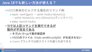 Java 18でも新しい方法が使える？
• HSDIS単体のビルドする場合のコマンド例
» bash configure --with-hsdis=binutils
--with-binutils-src=[binutilsディレクトリ]
» make build-hsdis
• 18では上記コマンドを実行できるが
動作が不完全である
» タグjdk-18+gaで動作確認済
» HSDISのファイル（hsdis-amd64.so/dylib）が生成されない
» masterブランチでは前スライドの通り生成できる
© 2022 NTT DATA Corporation 39
 