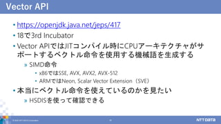 Vector API
• https://openjdk.java.net/jeps/417
• 18で3rd Incubator
• Vector APIではJITコンパイル時にCPUアーキテクチャがサ
ポートするベクトル命令を使用する機械語を生成する
» SIMD命令
• x86ではSSE, AVX, AVX2, AVX-512
• ARMではNeon, Scalar Vector Extension（SVE）
• 本当にベクトル命令を使えているのかを見たい
» HSDISを使って確認できる
© 2022 NTT DATA Corporation 48
 