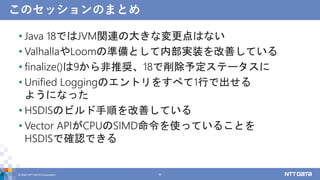このセッションのまとめ
• Java 18ではJVM関連の大きな変更点はない
• ValhallaやLoomの準備として内部実装を改善している
• finalize()は9から非推奨、18で削除予定ステータスに
• Unified Loggingのエントリをすべて1行で出せる
ようになった
• HSDISのビルド手順を改善している
• Vector APIがCPUのSIMD命令を使っていることを
HSDISで確認できる
© 2022 NTT DATA Corporation 54
 