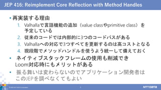 JEP 416: Reimplement Core Reflection with Method Handles
• 再実装する理由
1. Valhallaで言語機能の追加（value classやprimitive class）を
予定している
2. 従来のコードでは内部的に3つのコードパスがある
3. Valhallaへの対応で3つすべてを更新するのは高コストとなる
4. 現段階でメソッドハンドルを使うよう統一して備えておく
• ネイティブスタックフレームの使用も削減でき
Loom対応時にもメリットがある
• 振る舞いは変わらないのでアプリケーション開発者は
このJEPを調べなくてもよい
© 2022 NTT DATA Corporation 8
 