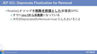 JEP 421: Deprecate Finalization for Removal
• finalize()メソッドを削除を前提とした非推奨APIに
» すでにJava 9から非推奨になっている
» 18で@Deprecated(forRemoval=true) にしたということ
© 2022 NTT DATA Corporation 9
 