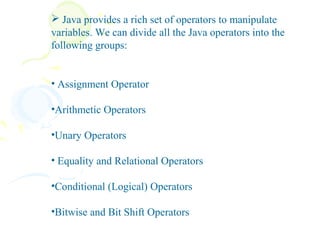  Java provides a rich set of operators to manipulate
variables. We can divide all the Java operators into the
following groups:


• Assignment Operator

•Arithmetic Operators

•Unary Operators

• Equality and Relational Operators

•Conditional (Logical) Operators

•Bitwise and Bit Shift Operators
 