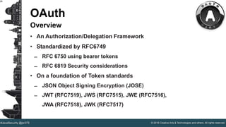 © 2016 Creative Arts & Technologies and others. All rights reserved.#JavaSecurity @jsr375
28
OAuth
Overview
• An Authorization/Delegation Framework
• Standardized by RFC6749
̶ RFC 6750 using bearer tokens
̶ RFC 6819 Security considerations
• On a foundation of Token standards
̶ JSON Object Signing Encryption (JOSE)
̶ JWT (RFC7519), JWS (RFC7515), JWE (RFC7516),
JWA (RFC7518), JWK (RFC7517)
 