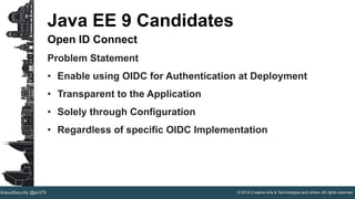 © 2016 Creative Arts & Technologies and others. All rights reserved.#JavaSecurity @jsr375
Java EE 9 Candidates
Open ID Connect
Problem Statement
• Enable using OIDC for Authentication at Deployment
• Transparent to the Application
• Solely through Configuration
• Regardless of specific OIDC Implementation
 