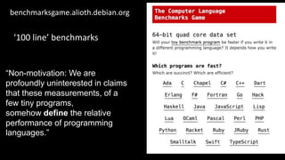 benchmarksgame.alioth.debian.org
‘100 line’ benchmarks
“Non-motivation: We are
profoundly uninterested in claims
that these measurements, of a
few tiny programs,
somehow define the relative
performance of programming
languages.”
 