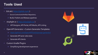 17
Tools Used
• GitLab ( https://gitlab.com/ )
 Source Control and Artifact Repository
 Build, Publish and Release pipelines
• stoplight.io ( https://stoplight.io/ )
 API Designer,API Portal, API Mocks, API Linting
• OpenAPI Generator + Custom GeneratorTemplates
 https://github.com/OpenAPITools/openapi-generator
 Generate API serer side stubs
 Generate API clients
• Custom Gradle Plugins
 Simplifying development experience
 