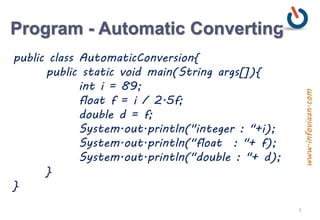 Program - Automatic Converting
public class AutomaticConversion{
public static void main(String args[]){
int i = 89;
float f = i / 2.5f;
double d = f;
System.out.println("integer : "+i);
System.out.println("float : "+ f);
System.out.println("double : "+ d);
}
}
3
www.infoviaan.com
 