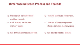 Difference between Process and Threads
❏ Process can be divided into
multiple threads
❏ Each process has its own
memory space
❏ It is difficult to create a process
❏ Threads cannot be sub divided.
❏ Threads of the same process
share a common memory space
❏ It is easy to create a thread.
 