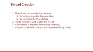 Thread Creation
❏ Threads can be created using two ways
❏ By implementing the Runnable class
❏ By extending the Thread class
❏ start() method is used to start the thread
❏ run() method is executed after calling the start()
❏ run() can contain the code you wish to perform using thread.
 