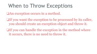 When to Throw Exceptions
❏An exception occurs in a method.
❏If you want the exception to be processed by its caller,
you should create an exception object and throw it.
❏If you can handle the exception in the method where
it occurs, there is no need to throw it.
184
 