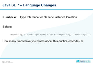 Java SE 7 – Language Changes

Number 4:

Type Inference for Generic Instance Creation

Before:
Map<String, List<String>> myMap = new HashMap<String, List<String>>();

How many times have you sworn about this duplicated code? 

Sida 11
15 januari 2014
© 2009 Capgemini - All rights reserved

 