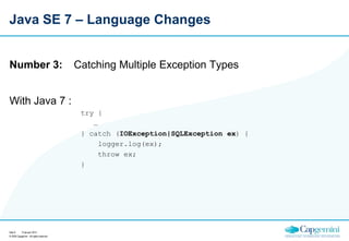 Java SE 7 – Language Changes

Number 3:

Catching Multiple Exception Types

With Java 7 :
try {
…
} catch (IOException|SQLException ex) {
logger.log(ex);
throw ex;
}

Sida 9
15 januari 2014
© 2009 Capgemini - All rights reserved

 