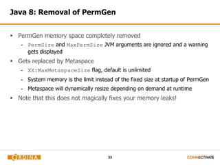 33
Java 8: Removal of PermGen
 PermGen memory space completely removed
- PermSize and MaxPermSize JVM arguments are ignored and a warning
gets displayed
 Gets replaced by Metaspace
- XX:MaxMetaspaceSize flag, default is unlimited
- System memory is the limit instead of the fixed size at startup of PermGen
- Metaspace will dynamically resize depending on demand at runtime
 Note that this does not magically fixes your memory leaks!
 