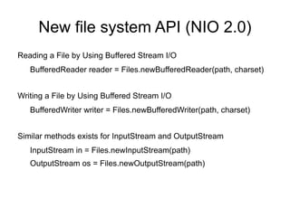 New file system API (NIO 2.0)
Reading a File by Using Buffered Stream I/O
   BufferedReader reader = Files.newBufferedReader(path, charset)


Writing a File by Using Buffered Stream I/O
   BufferedWriter writer = Files.newBufferedWriter(path, charset)


Similar methods exists for InputStream and OutputStream
   InputStream in = Files.newInputStream(path)
   OutputStream os = Files.newOutputStream(path)
 