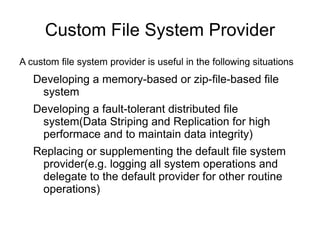 Custom File System Provider
A custom file system provider is useful in the following situations
   Developing a memory-based or zip-file-based file
    system
   Developing a fault-tolerant distributed file
    system(Data Striping and Replication for high
    performace and to maintain data integrity)
   Replacing or supplementing the default file system
    provider(e.g. logging all system operations and
    delegate to the default provider for other routine
    operations)
 