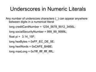 Underscores in Numeric Literals
Any number of underscore characters (_) can appear anywhere
  between digits in a numerical literal
  long creditCardNumber = 1234_5678_9012_3456L;
  long socialSecurityNumber = 999_99_9999L;
  float pi = 3.14_15F;
  long hexBytes = 0xFF_EC_DE_5E;
  long hexWords = 0xCAFE_BABE;
  long maxLong = 0x7fff_ffff_ffff_ffffL;
 