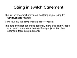 String in switch Statement
The switch statement compares the String object using the
  String.equals method
Consequently the comparison is case sensitive
The Java compiler generates generally more efficient bytecode
  from switch statements that use String objects than from
  chained if-then-else statements.
 