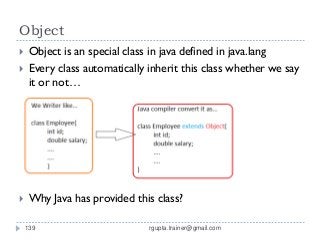 Object
    Object is an special class in java defined in java.lang
    Every class automatically inherit this class whether we say
     it or not…




    Why Java has provided this class?

    139                        rgupta.trainer@gmail.com
 