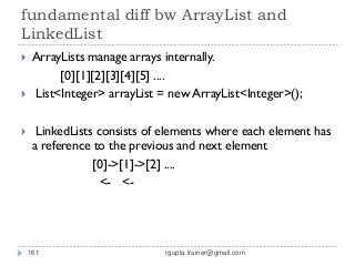 fundamental diff bw ArrayList and
LinkedList
    ArrayLists manage arrays internally.
          [0][1][2][3][4][5] ....
    List<Integer> arrayList = new ArrayList<Integer>();

     LinkedLists consists of elements where each element has
     a reference to the previous and next element
                 [0]->[1]->[2] ....
                   <- <-




    161                       rgupta.trainer@gmail.com
 