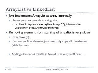 ArrayList vs LinkedList
    Java implements ArrayList as array internally
         Hence good to provide starting size
             i.e. List<String> s=new ArrayList<String>(20); is better then
              List<String> s=new ArrayList<String>();
    Removing element from starting of arraylist is very slow?
         list.remove(0);
         if u remove first element, java internally copy all the element
          (shift by one)

         Adding element at middle in ArrayList is very inefficient…



    162                                   rgupta.trainer@gmail.com
 