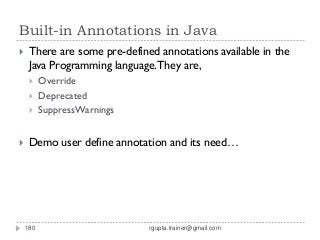 Built-in Annotations in Java
    There are some pre-defined annotations available in the
     Java Programming language. They are,
         Override
         Deprecated
         SuppressWarnings


    Demo user define annotation and its need…




    180                       rgupta.trainer@gmail.com
 