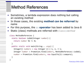 Francisco Ortín Soler
Method References
• Sometimes, a lambda expression does nothing but calling
an existing method
• In those cases, the existing method can be referred by
name
• For this purpose, the :: operator has been added to Java 8
• Static (class) methods are referred with Class::method
class MethodReferences {
static boolean isOdd(Integer number) {
return number %2 != 0;
}
public static void main(String... args) {
Integer[] numbers = new Integer [] { 1, 2, 3 };
Integer number = Promotion.find(numbers, MethodReferences::isOdd);
number = Promotion.find(numbers, new EqualTo(3)::compare);
}
}
 