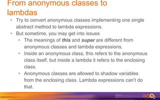 82
• Try to convert anonymous classes implementing one single
abstract method to lambda expressions.
• But sometime, you may get into issues
• The meanings of this and super are different from
anonymous classes and lambda expressions.
• Inside an anonymous class, this refers to the anonymous
class itself, but inside a lambda it refers to the enclosing
class.
• Anonymous classes are allowed to shadow variables
from the enclosing class. Lambda expressions can’t do
that.
From anonymous classes to
lambdas
 