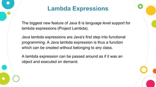 Lambda Expressions
The biggest new feature of Java 8 is language level support for
lambda expressions (Project Lambda).
Java lambda expressions are Java's first step into functional
programming. A Java lambda expression is thus a function
which can be created without belonging to any class.
A lambda expression can be passed around as if it was an
object and executed on demand.
 