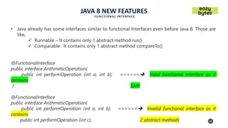 20
20
JAVA 8 NEW FEATURES
FUNCTIONAL INTERFACE
• Java already has some interfaces similar to functional Interfaces even before Java 8. Those are
like,
✓ Runnable – It contains only 1 abstract method run()
✓ Comparable : It contains only 1 abstract method compareTo()
@FunctionalInterface
public interface ArithmeticOperation{
public int performOperation (int a, int b); ======➔ Valid functional interface as it
contains
} SAM
@FunctionalInterface
public interface ArithmeticOperation{
public int performOperation (int a, int b); ======➔ Invalid functional interface as it
contains
public int performOperation (int c); 2 abstract methods
 