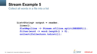 Copyright © 2014, Oracle and/or its affiliates. All rights reserved.39
Stream Example 5
Collect all words in a file into a list
List<String> output = reader.
lines().
flatMap(line -> Stream.of(line.split(REGEXP))).
filter(word -> word.length() > 0).
collect(Collectors.toList());
 